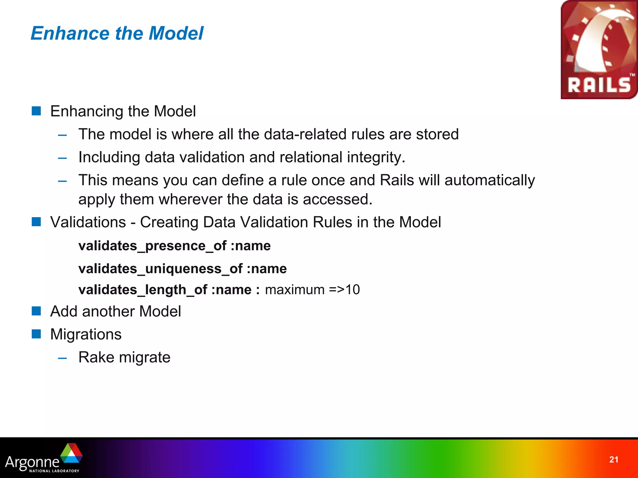 Enhance the Model



n Enhancing the Model
   – The model is where all the data-related rules are stored
   – Including data validation and relational integrity.
   – This means you can define a rule once and Rails will automatically
      apply them wherever the data is accessed.
n Validations - Creating Data Validation Rules in the Model
      validates_presence_of :name
      validates_uniqueness_of :name
      validates_length_of :name : maximum =>10
n Add another Model
n Migrations
   – Rake migrate




                                                                          21
 