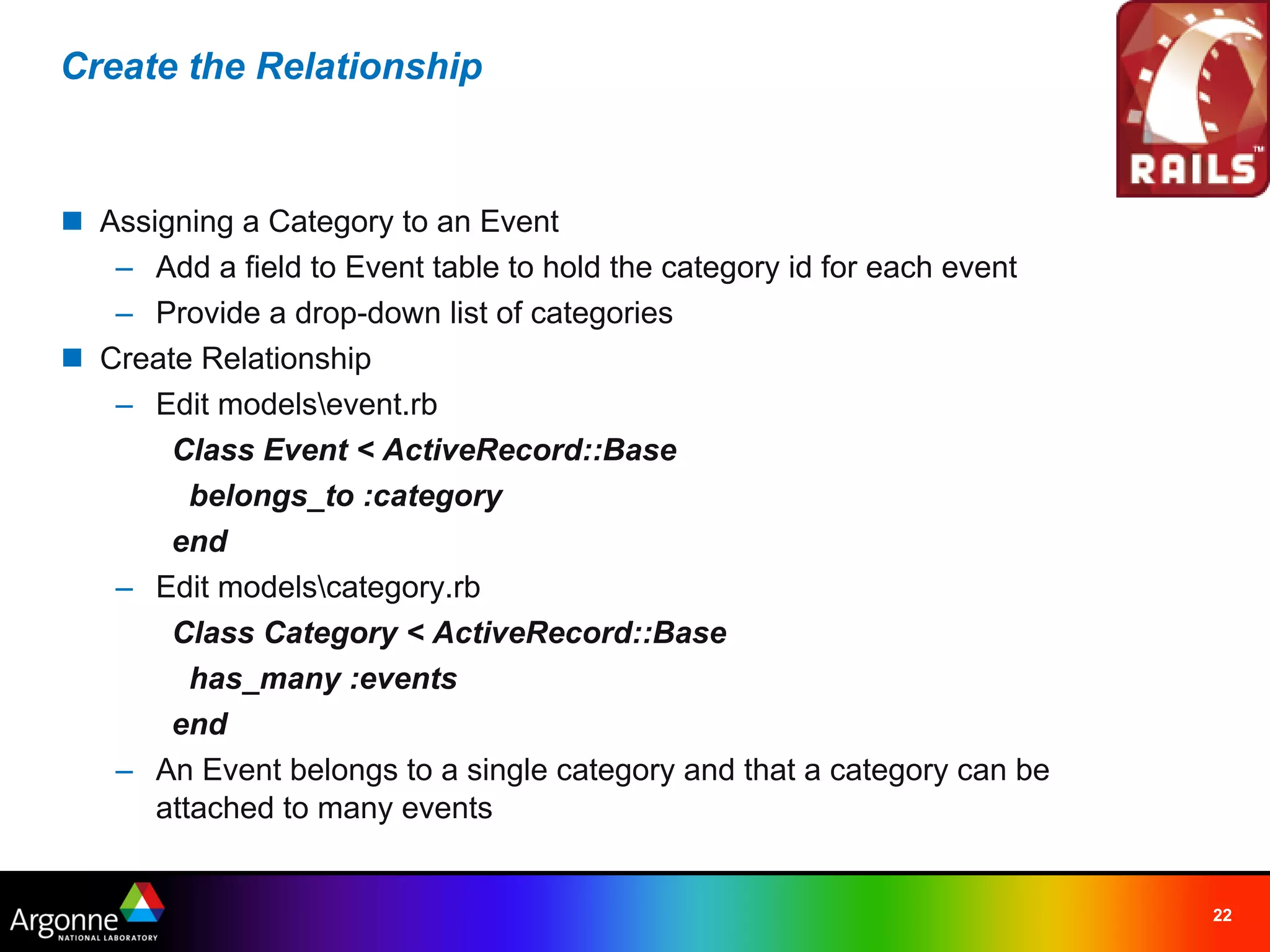 Create the Relationship



n Assigning a Category to an Event
   – Add a field to Event table to hold the category id for each event
   – Provide a drop-down list of categories
n Create Relationship
   – Edit modelsevent.rb
       Class Event < ActiveRecord::Base
         belongs_to :category
       end
   – Edit modelscategory.rb
       Class Category < ActiveRecord::Base
         has_many :events
       end
   – An Event belongs to a single category and that a category can be
      attached to many events


                                                                         22
 