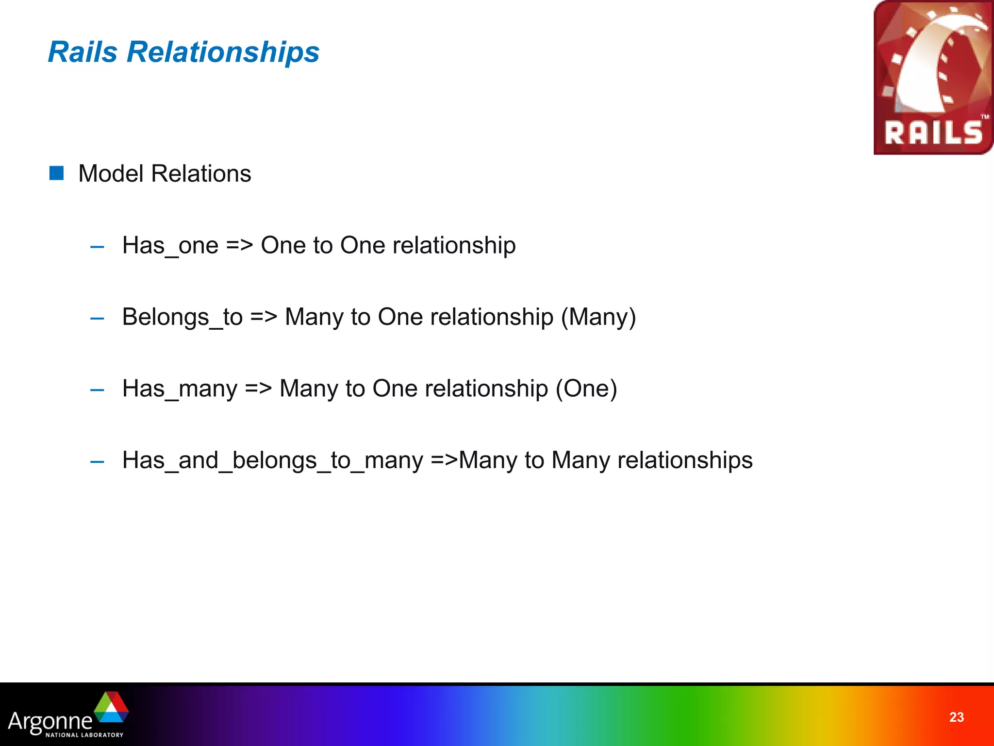 Rails Relationships



n Model Relations

   – Has_one => One to One relationship

   – Belongs_to => Many to One relationship (Many)

   – Has_many => Many to One relationship (One)

   – Has_and_belongs_to_many =>Many to Many relationships




                                                            23
 