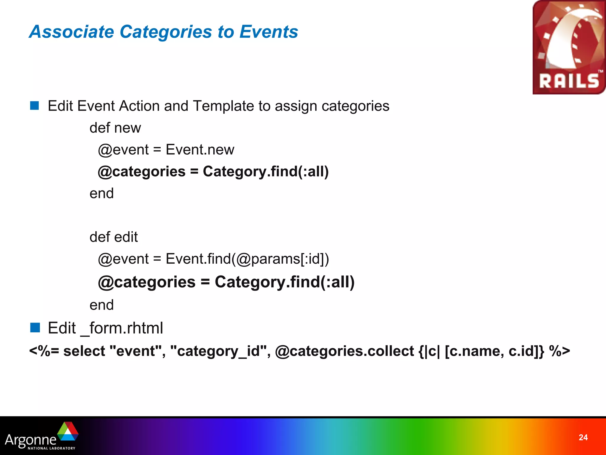 Associate Categories to Events



n Edit Event Action and Template to assign categories
        def new
          @event = Event.new
          @categories = Category.find(:all)
        end

        def edit
          @event = Event.find(@params[:id])
          @categories = Category.find(:all)
        end
n Edit _form.rhtml
<%= select "event", "category_id", @categories.collect {|c| [c.name, c.id]} %>




                                                                                 24
 