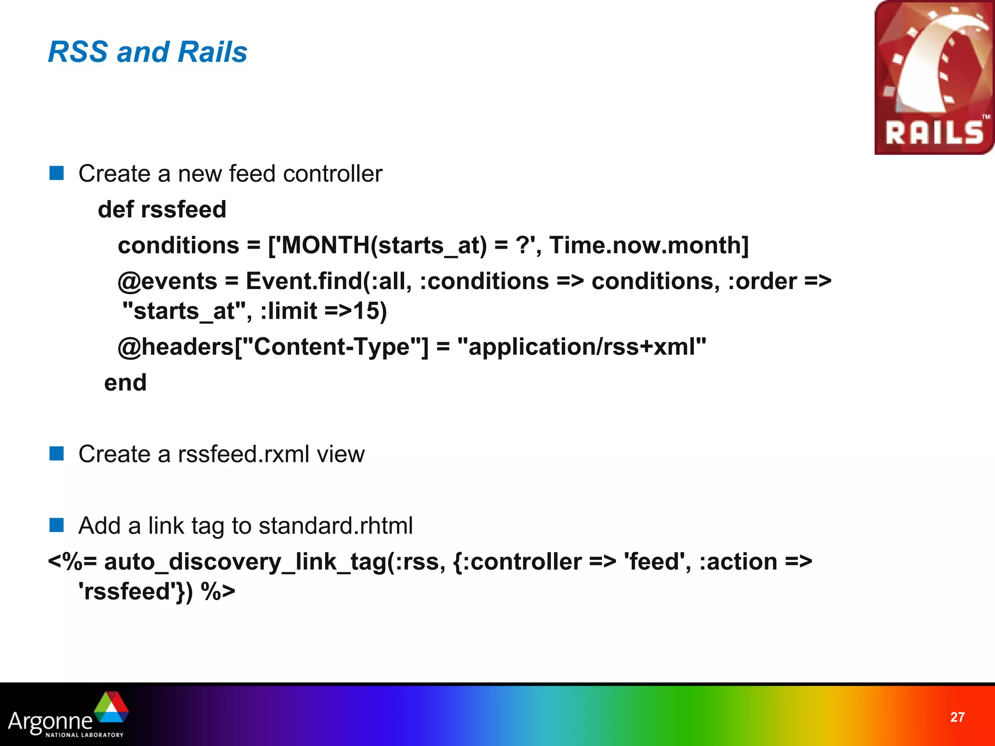 RSS and Rails



n Create a new feed controller
    def rssfeed
     conditions = ['MONTH(starts_at) = ?', Time.now.month]
     @events = Event.find(:all, :conditions => conditions, :order =>
      "starts_at", :limit =>15)
     @headers["Content-Type"] = "application/rss+xml"
    end

n Create a rssfeed.rxml view

n Add a link tag to standard.rhtml
<%= auto_discovery_link_tag(:rss, {:controller => 'feed', :action =>
  'rssfeed'}) %>




                                                                       27
 