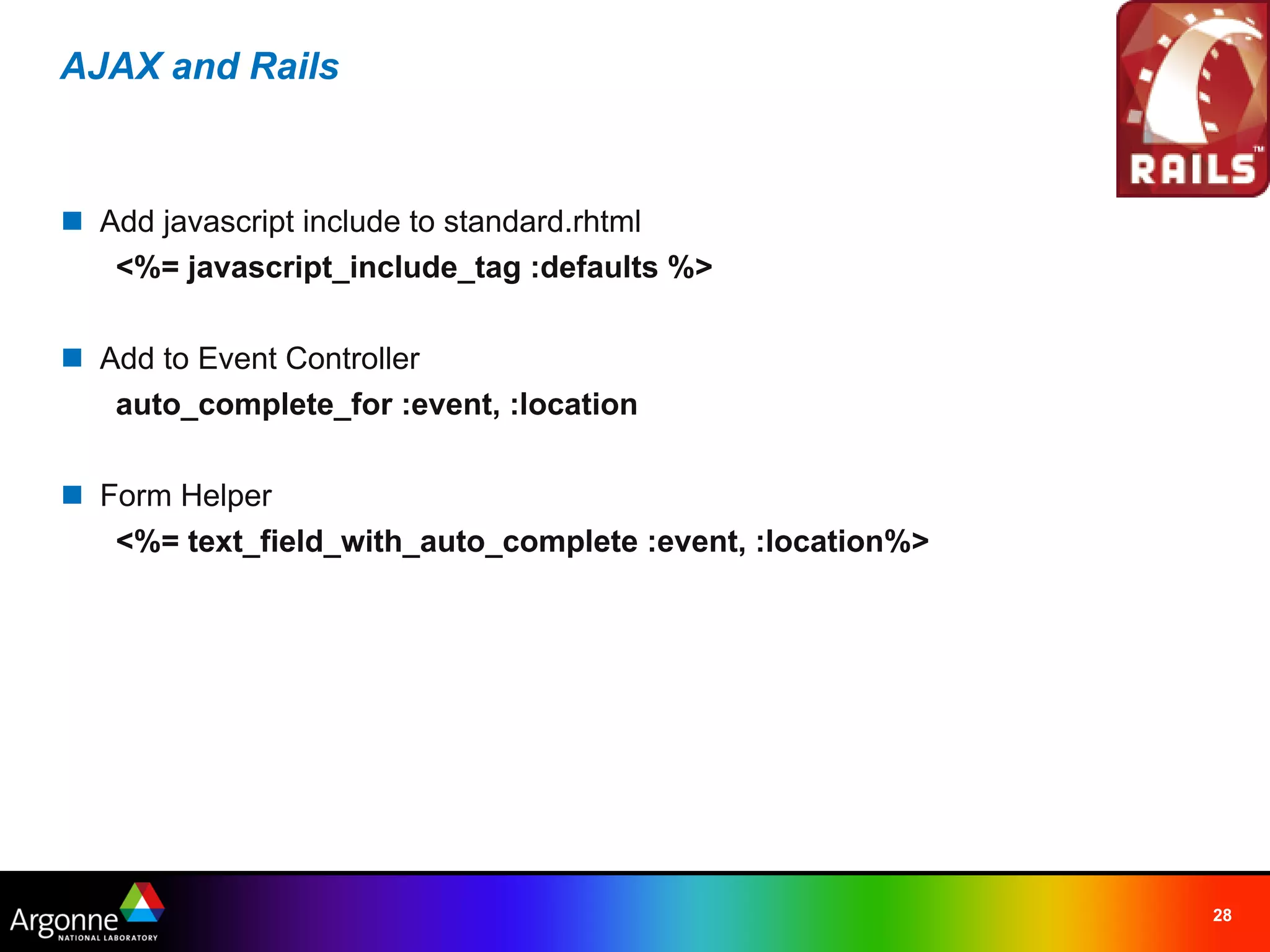 AJAX and Rails



n Add javascript include to standard.rhtml
   <%= javascript_include_tag :defaults %>

n Add to Event Controller
   auto_complete_for :event, :location

n Form Helper
   <%= text_field_with_auto_complete :event, :location%>




                                                           28
 