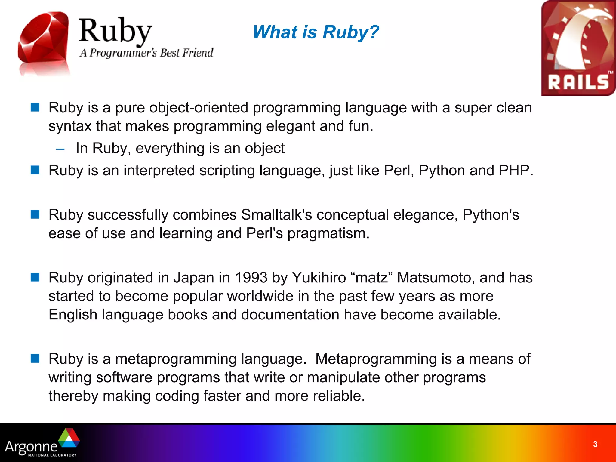 What is Ruby?



n Ruby is a pure object-oriented programming language with a super clean
  syntax that makes programming elegant and fun.
   – In Ruby, everything is an object
n Ruby is an interpreted scripting language, just like Perl, Python and PHP.

n Ruby successfully combines Smalltalk's conceptual elegance, Python's
  ease of use and learning and Perl's pragmatism.

n Ruby originated in Japan in 1993 by Yukihiro “matz” Matsumoto, and has
  started to become popular worldwide in the past few years as more
  English language books and documentation have become available.

n Ruby is a metaprogramming language.  Metaprogramming is a means of
  writing software programs that write or manipulate other programs
  thereby making coding faster and more reliable.


                                                                               3
 