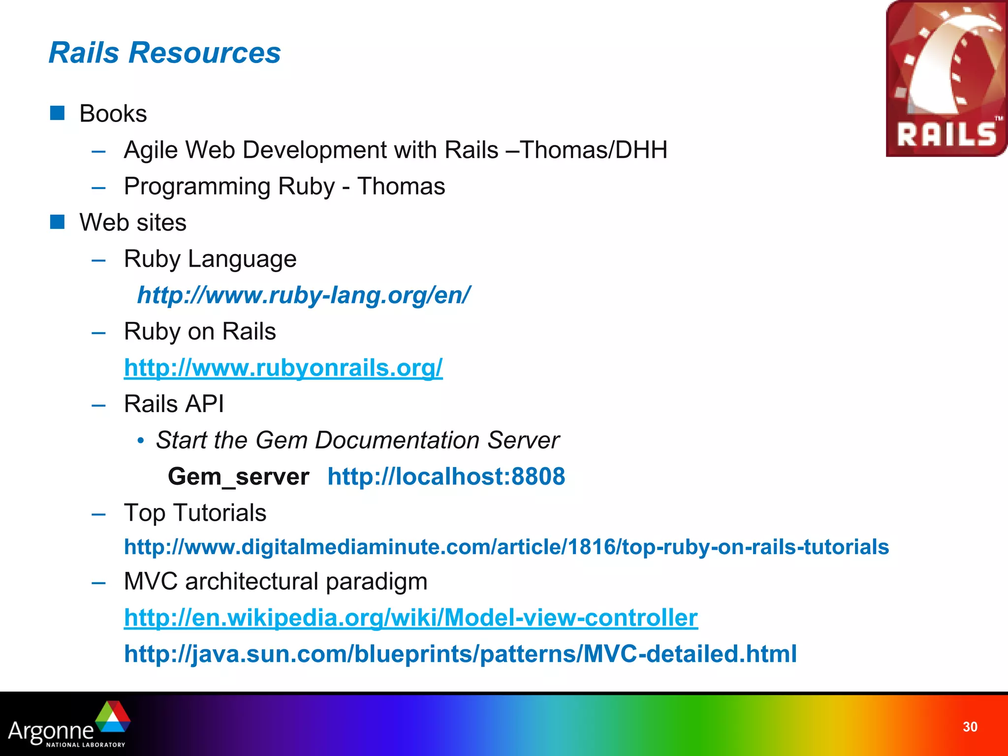 Rails Resources
n Books
   – Agile Web Development with Rails –Thomas/DHH
   – Programming Ruby - Thomas
n Web sites
   – Ruby Language
      http://www.ruby-lang.org/en/
   – Ruby on Rails
     http://www.rubyonrails.org/
   – Rails API
      • Start the Gem Documentation Server
         Gem_server http://localhost:8808
   – Top Tutorials
     http://www.digitalmediaminute.com/article/1816/top-ruby-on-rails-tutorials
   – MVC architectural paradigm
     http://en.wikipedia.org/wiki/Model-view-controller
     http://java.sun.com/blueprints/patterns/MVC-detailed.html

                                                                                  30
 