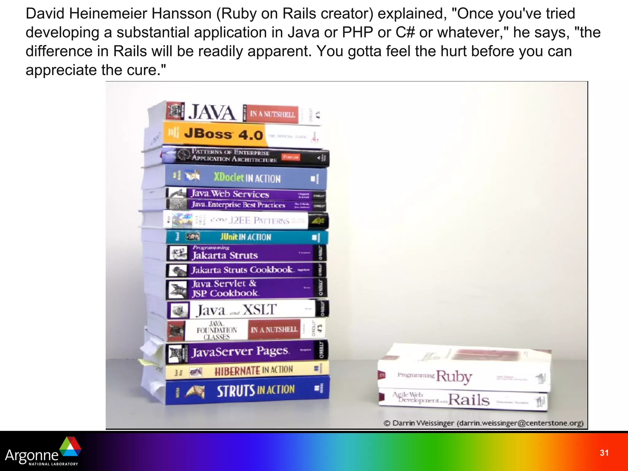 David Heinemeier Hansson (Ruby on Rails creator) explained, "Once you've tried
developing a substantial application in Java or PHP or C# or whatever," he says, "the
difference in Rails will be readily apparent. You gotta feel the hurt before you can
appreciate the cure." 




                                                                                    31
 