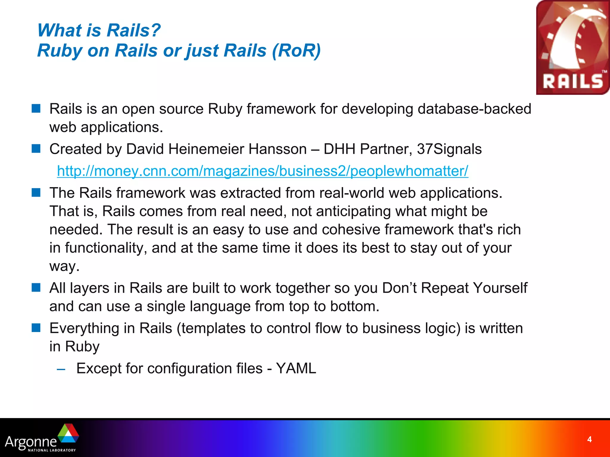 What is Rails?
Ruby on Rails or just Rails (RoR)


n Rails is an open source Ruby framework for developing database-backed
  web applications.
n Created by David Heinemeier Hansson – DHH Partner, 37Signals
    http://money.cnn.com/magazines/business2/peoplewhomatter/
n The Rails framework was extracted from real-world web applications.
  That is, Rails comes from real need, not anticipating what might be
  needed. The result is an easy to use and cohesive framework that's rich
  in functionality, and at the same time it does its best to stay out of your
  way.
n All layers in Rails are built to work together so you Don’t Repeat Yourself
  and can use a single language from top to bottom.
n Everything in Rails (templates to control flow to business logic) is written
  in Ruby
    – Except for configuration files - YAML



                                                                                 4
 