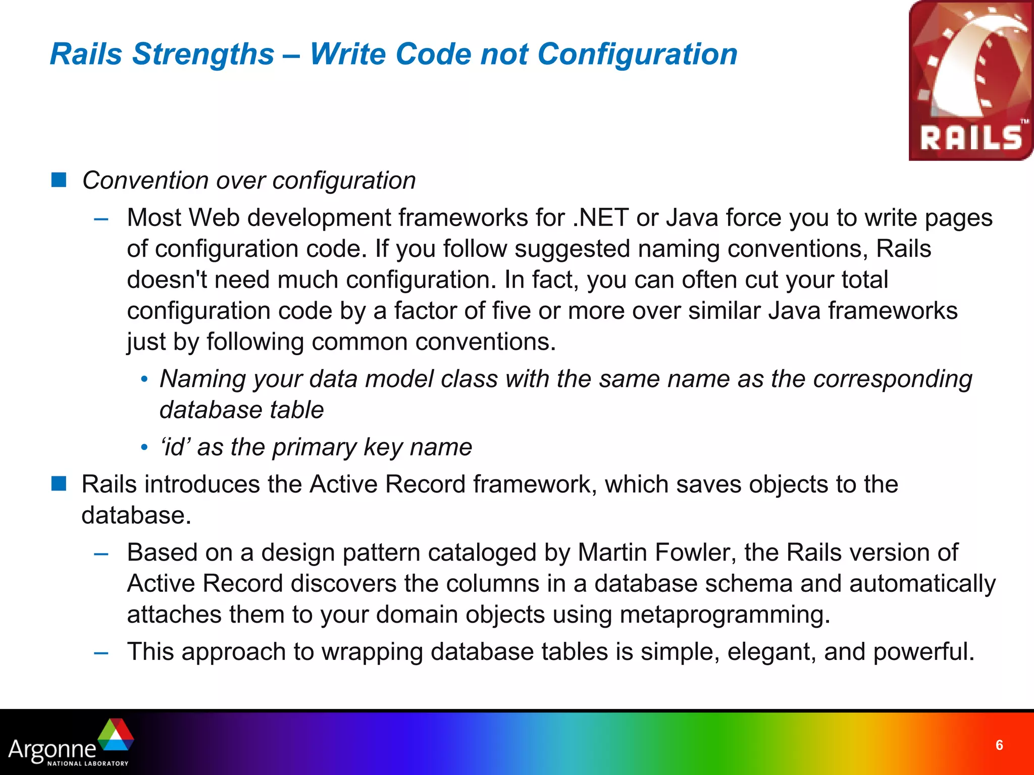 Rails Strengths – Write Code not Configuration



n Convention over configuration
   – Most Web development frameworks for .NET or Java force you to write pages
      of configuration code. If you follow suggested naming conventions, Rails
      doesn't need much configuration. In fact, you can often cut your total
      configuration code by a factor of five or more over similar Java frameworks
      just by following common conventions.
        • Naming your data model class with the same name as the corresponding
          database table
        • ‘id’ as the primary key name
n Rails introduces the Active Record framework, which saves objects to the
  database.
   – Based on a design pattern cataloged by Martin Fowler, the Rails version of
      Active Record discovers the columns in a database schema and automatically
      attaches them to your domain objects using metaprogramming.
   – This approach to wrapping database tables is simple, elegant, and powerful.


                                                                                6
 