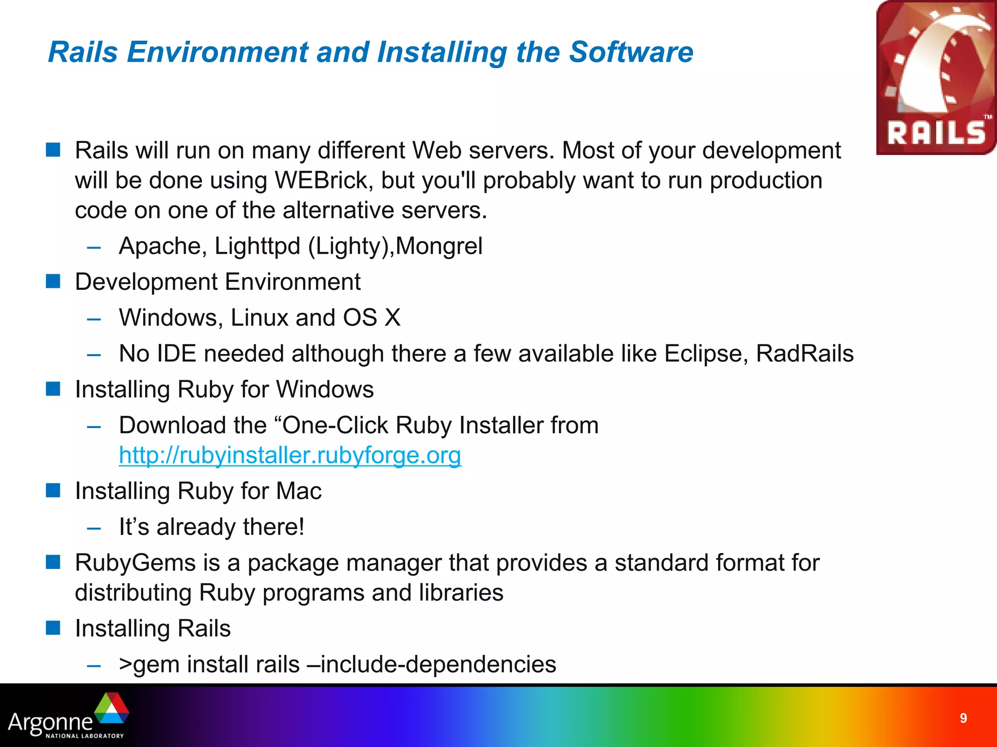 Rails Environment and Installing the Software


n Rails will run on many different Web servers. Most of your development
  will be done using WEBrick, but you'll probably want to run production
  code on one of the alternative servers.
   – Apache, Lighttpd (Lighty),Mongrel
n Development Environment
   – Windows, Linux and OS X
   – No IDE needed although there a few available like Eclipse, RadRails
n Installing Ruby for Windows
   – Download the “One-Click Ruby Installer from
       http://rubyinstaller.rubyforge.org
n Installing Ruby for Mac
   – It’s already there!
n RubyGems is a package manager that provides a standard format for
  distributing Ruby programs and libraries
n Installing Rails
   – >gem install rails –include-dependencies

                                                                           9
 