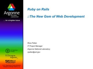 Ruby on Rails

::The New Gem of Web Development




Ross Pallan
IT Project Manager
Argonne National Laboratory
rpallan@anl.gov
 