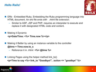 Hello Rails!



n ERb - Embedded Ruby. Embedding the Ruby programming language into
  HTML document. An erb file ends with  .rhtml file extension.
   – Similar to ASP, JSP and PHP, requires an interpreter to execute and
     replace it with designated HTML code and content.

n Making it Dynamic
  <p>Date/Time: <%= Time.now %></p>

n Making it Better by using an instance variable to the controller
  @time = Time.now.to_s
   – Reference it in .rhtml  <%= @time %>

n Linking Pages using the helper method link_to()
    <p>Time to say <%= link_to "Goodbye!", :action => "goodbye" %>


                                                                           14
 