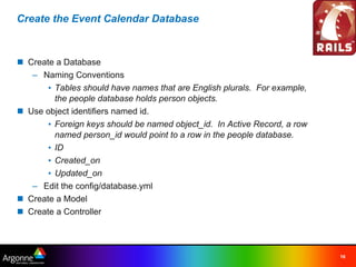 Create the Event Calendar Database



n Create a Database
   – Naming Conventions
       • Tables should have names that are English plurals. For example,
         the people database holds person objects.
n Use object identifiers named id.
       • Foreign keys should be named object_id. In Active Record, a row
         named person_id would point to a row in the people database.
       • ID
       • Created_on
       • Updated_on
   – Edit the config/database.yml
n Create a Model
n Create a Controller




                                                                           16
 