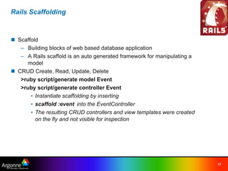 Rails Scaffolding



n Scaffold
   – Building blocks of web based database application
   – A Rails scaffold is an auto generated framework for manipulating a
      model
n CRUD Create, Read, Update, Delete
   >ruby script/generate model Event
   >ruby script/generate controller Event
       • Instantiate scaffolding by inserting
       • scaffold :event into the EventController
       • The resulting CRUD controllers and view templates were created
         on the fly and not visible for inspection




                                                                          17
 