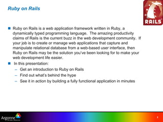 Ruby on Rails



n Ruby on Rails is a web application framework written in Ruby, a
  dynamically typed programming language.  The amazing productivity
  claims of Rails is the current buzz in the web development community.  If
  your job is to create or manage web applications that capture and
  manipulate relational database from a web-based user interface, then
  Ruby on Rails may be the solution you’ve been looking for to make your
  web development life easier.
n  In this presentation:
    – Get an introduction to Ruby on Rails
    – Find out what’s behind the hype
    – See it in action by building a fully functional application in minutes




                                                                               2
 