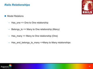 Rails Relationships



n Model Relations

   – Has_one => One to One relationship

   – Belongs_to => Many to One relationship (Many)

   – Has_many => Many to One relationship (One)

   – Has_and_belongs_to_many =>Many to Many relationships




                                                            23
 
