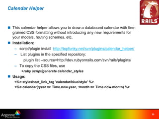 Calendar Helper



n This calendar helper allows you to draw a databound calendar with fine-
  grained CSS formatting without introducing any new requirements for
  your models, routing schemes, etc.
n Installation:
   – script/plugin install  http://topfunky.net/svn/plugins/calendar_helper/
   –  List plugins in the specified repository:
       plugin list --source=http://dev.rubyonrails.com/svn/rails/plugins/
   – To copy the CSS files, use
        >ruby script/generate calendar_styles
n Usage:
    <%= stylesheet_link_tag 'calendar/blue/style' %>
    <%= calendar(:year => Time.now.year, :month => Time.now.month) %>




                                                                               25
 