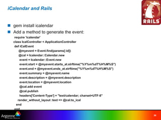 iCalendar and Rails


n gem install icalendar
n Add a method to generate the event:
   require 'icalendar'
  class IcalController < ApplicationController
   def iCalEvent
      @myevent = Event.find(params[:id])
      @cal = Icalendar::Calendar.new
       event = Icalendar::Event.new
       event.start = @myevent.starts_at.strftime("%Y%m%dT%H%M%S")
       event.end = @myevent.ends_at.strftime("%Y%m%dT%H%M%S")
       event.summary = @myevent.name
       event.description = @myevent.description
       event.location = @myevent.location
       @cal.add event
       @cal.publish
       headers['Content-Type'] = "text/calendar; charset=UTF-8"
     render_without_layout :text => @cal.to_ical
    end
   end
                                                                    26
 