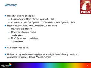 Summary



n Rail’s two guiding principles:
   – Less software (Don’t Repeat Yourself - DRY)
   – Convention over Configuration (Write code not configuration files)
n High Productivity and Reduced Development Time
   – How long did it take?
   – How many lines of code?
       >rake stats
   – Don’t forget documentation…
       >rake appdoc


n Our experience so far.

n Unless you try to do something beyond what you have already mastered,
  you will never grow. – Ralph Waldo Emerson


                                                                          29
 