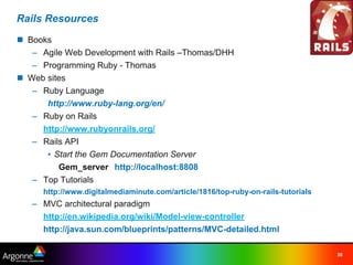 Rails Resources
n Books
   – Agile Web Development with Rails –Thomas/DHH
   – Programming Ruby - Thomas
n Web sites
   – Ruby Language
      http://www.ruby-lang.org/en/
   – Ruby on Rails
     http://www.rubyonrails.org/
   – Rails API
      • Start the Gem Documentation Server
         Gem_server http://localhost:8808
   – Top Tutorials
     http://www.digitalmediaminute.com/article/1816/top-ruby-on-rails-tutorials
   – MVC architectural paradigm
     http://en.wikipedia.org/wiki/Model-view-controller
     http://java.sun.com/blueprints/patterns/MVC-detailed.html

                                                                                  30
 