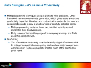 Rails Strengths – It’s all about Productivity


n Metaprogramming techniques use programs to write programs. Other
  frameworks use extensive code generation, which gives users a one-time
  productivity boost but little else, and customization scripts let the user add
  customization code in only a small number of carefully selected points
    – Metaprogramming replaces these two primitive techniques and
      eliminates their disadvantages.
    – Ruby is one of the best languages for metaprogramming, and Rails
      uses this capability well.
n Scaffolding
    – You often create temporary code in the early stages of development
      to help get an application up quickly and see how major components
      work together. Rails automatically creates much of the scaffolding
      you'll need.




                                                                                   5
 