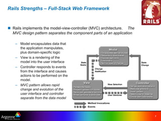 Rails Strengths – Full-Stack Web Framework



n Rails implements the model-view-controller (MVC) architecture.   The
  MVC design pattern separates the component parts of an application

    – Model encapsulates data that
      the application manipulates,
      plus domain-specific logic
    – View is a rendering of the
      model into the user interface
    – Controller responds to events
      from the interface and causes
      actions to be performed on the
      model.
    – MVC pattern allows rapid
      change and evolution of the
      user interface and controller
      separate from the data model




                                                                         7
 