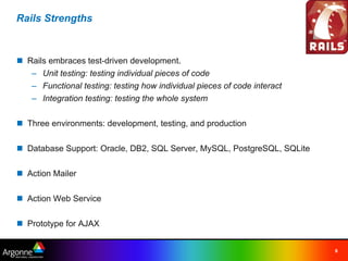Rails Strengths



n Rails embraces test-driven development.
   – Unit testing: testing individual pieces of code
   – Functional testing: testing how individual pieces of code interact
   – Integration testing: testing the whole system

n Three environments: development, testing, and production

n Database Support: Oracle, DB2, SQL Server, MySQL, PostgreSQL, SQLite

n Action Mailer

n Action Web Service

n Prototype for AJAX


                                                                          8
 