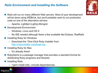 Rails Environment and Installing the Software


n Rails will run on many different Web servers. Most of your development
  will be done using WEBrick, but you'll probably want to run production
  code on one of the alternative servers.
   – Apache, Lighttpd (Lighty),Mongrel
n Development Environment
   – Windows, Linux and OS X
   – No IDE needed although there a few available like Eclipse, RadRails
n Installing Ruby for Windows
   – Download the “One-Click Ruby Installer from
       http://rubyinstaller.rubyforge.org
n Installing Ruby for Mac
   – It’s already there!
n RubyGems is a package manager that provides a standard format for
  distributing Ruby programs and libraries
n Installing Rails
   – >gem install rails –include-dependencies

                                                                           9
 