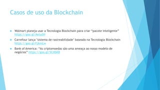 Casos de uso da Blockchain
 Walmart planeja usar a Tecnologia Blockchain para criar “pacote inteligente”
https://goo.gl/Aeta3H
 Carrefour lança "sistema de rastreabilidade" baseado na Tecnologia Blockchain
https://goo.gl/FjkmLw
 Bank of America: “As criptomoedas são uma ameaça ao nosso modelo de
negócios” https://goo.gl/5CHbK8
 