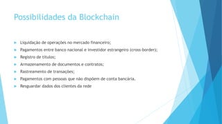 Possibilidades da Blockchain
 Liquidação de operações no mercado financeiro;
 Pagamentos entre banco nacional e investidor estrangeiro (cross-border);
 Registro de títulos;
 Armazenamento de documentos e contratos;
 Rastreamento de transações;
 Pagamentos com pessoas que não dispõem de conta bancária.
 Resguardar dados dos clientes da rede
 