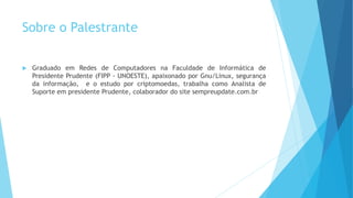 Sobre o Palestrante
 Graduado em Redes de Computadores na Faculdade de Informática de
Presidente Prudente (FIPP - UNOESTE), apaixonado por Gnu/Linux, segurança
da informação, e o estudo por criptomoedas, trabalha como Analista de
Suporte em presidente Prudente, colaborador do site sempreupdate.com.br
 