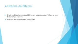 A História do Bitcoin
 Criado em 01 de Novembro de 2008 em um artigo chamado : “A Peer-to-peer
Eletronic Cash System”.
 Programa lançado apenas em Janeiro 2009
 