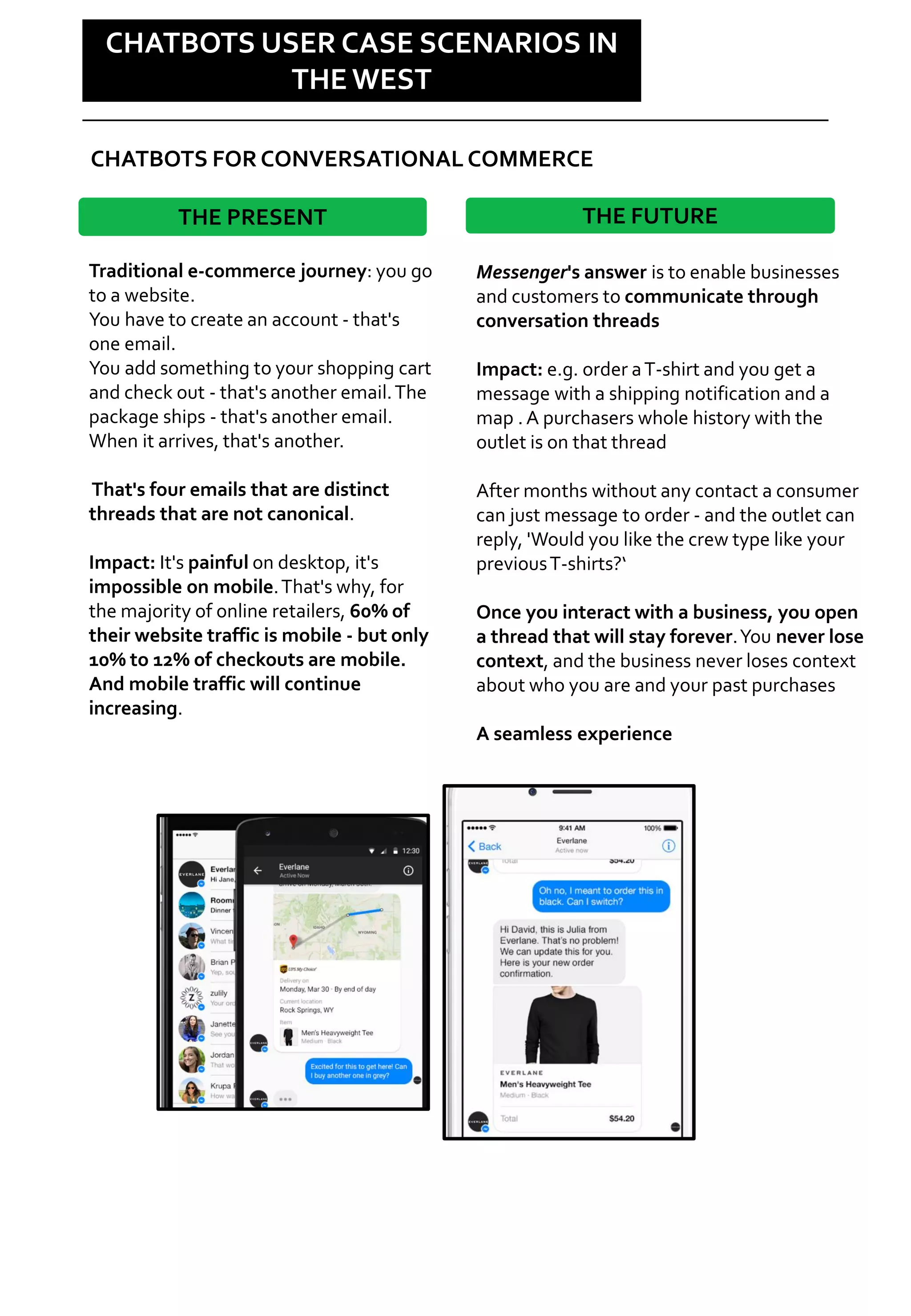 Social is changing
CHATBOTS USER CASE SCENARIOS IN
THE WEST
Traditional e-commerce journey: you go
to a website.
You have to create an account - that's
one email.
You add something to your shopping cart
and check out - that's another email.The
package ships - that's another email.
When it arrives, that's another.
That's four emails that are distinct
threads that are not canonical.
Impact: It's painful on desktop, it's
impossible on mobile.That's why, for
the majority of online retailers, 60% of
their website traffic is mobile - but only
10% to 12% of checkouts are mobile.
And mobile traffic will continue
increasing.
THE PRESENT
Messenger's answer is to enable businesses
and customers to communicate through
conversation threads
Impact: e.g. order aT-shirt and you get a
message with a shipping notification and a
map . A purchasers whole history with the
outlet is on that thread
After months without any contact a consumer
can just message to order - and the outlet can
reply, 'Would you like the crew type like your
previousT-shirts?‘
Once you interact with a business, you open
a thread that will stay forever.You never lose
context, and the business never loses context
about who you are and your past purchases
A seamless experience
THE FUTURE
CHATBOTS FOR CONVERSATIONAL COMMERCE
 