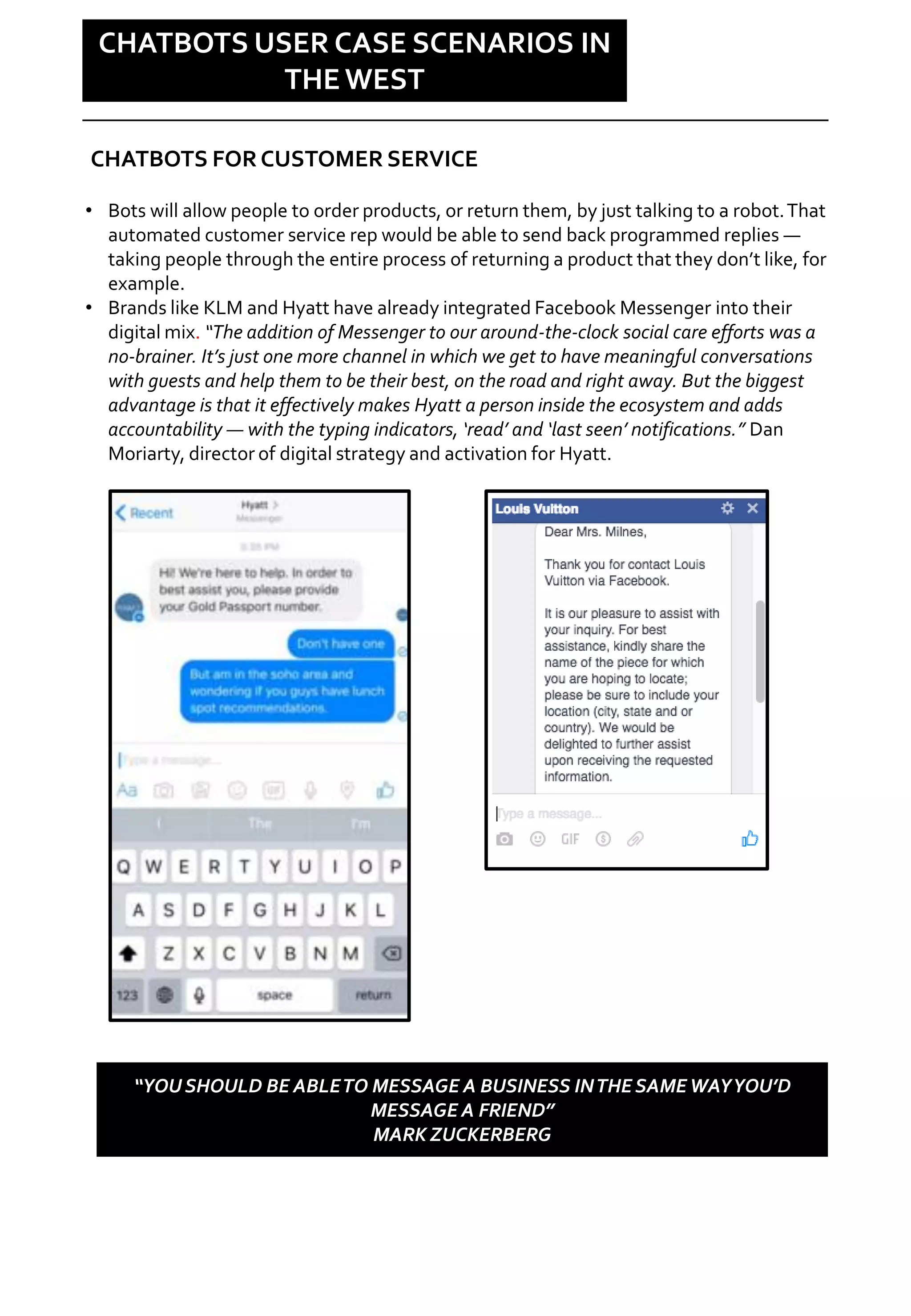 Social is changing
CHATBOTS USER CASE SCENARIOS IN
THE WEST
• Bots will allow people to order products, or return them, by just talking to a robot.That
automated customer service rep would be able to send back programmed replies —
taking people through the entire process of returning a product that they don’t like, for
example.
• Brands like KLM and Hyatt have already integrated Facebook Messenger into their
digital mix. “The addition of Messenger to our around-the-clock social care efforts was a
no-brainer. It’s just one more channel in which we get to have meaningful conversations
with guests and help them to be their best, on the road and right away. But the biggest
advantage is that it effectively makes Hyatt a person inside the ecosystem and adds
accountability — with the typing indicators, ‘read’ and ‘last seen’ notifications.” Dan
Moriarty, director of digital strategy and activation for Hyatt.
CHATBOTS FOR CUSTOMER SERVICE
“YOU SHOULD BE ABLETO MESSAGE A BUSINESS INTHE SAMEWAYYOU’D
MESSAGE A FRIEND”
MARK ZUCKERBERG
 