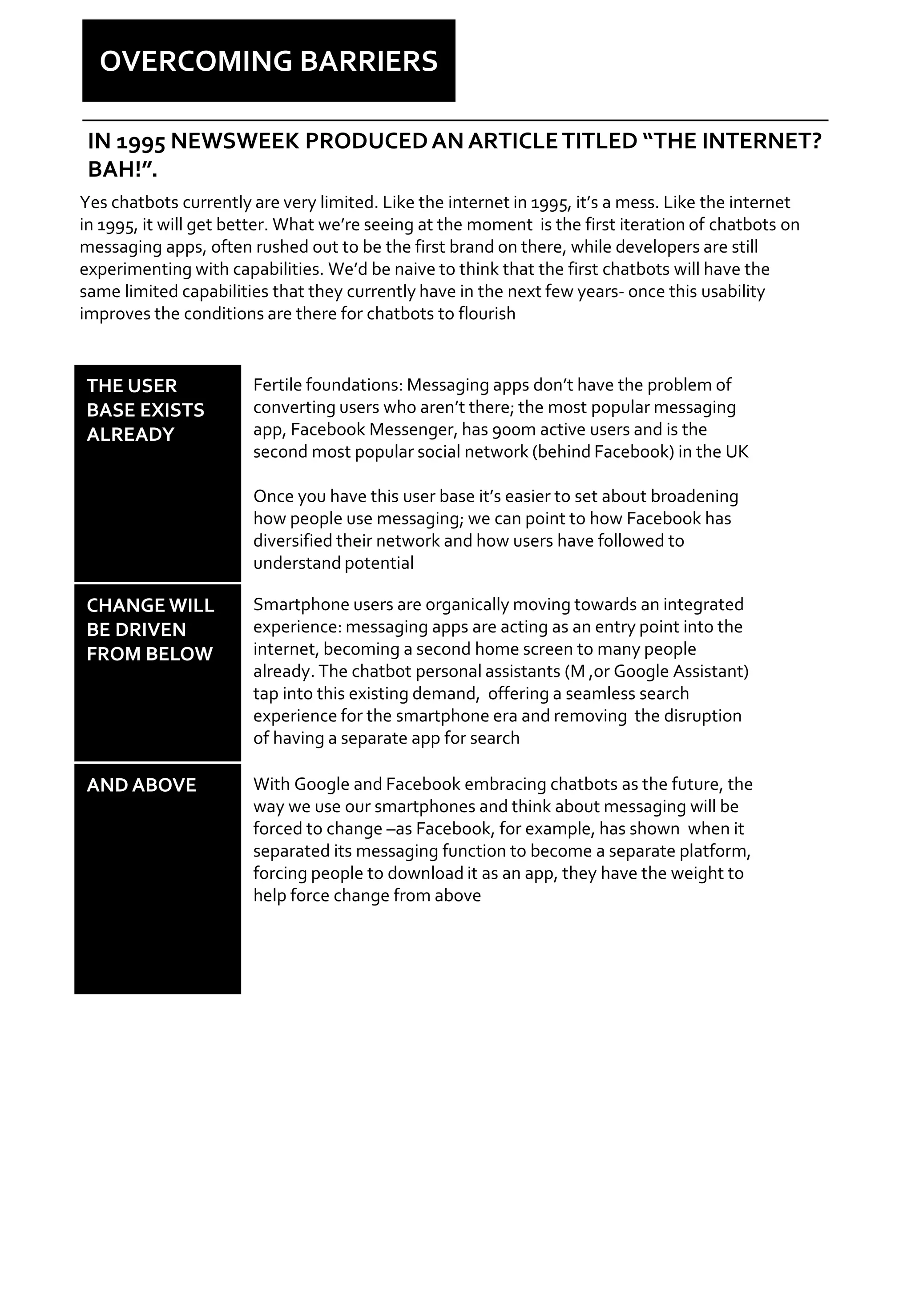 OVERCOMING BARRIERS
THE USER
BASE EXISTS
ALREADY
Fertile foundations: Messaging apps don’t have the problem of
converting users who aren’t there; the most popular messaging
app, Facebook Messenger, has 900m active users and is the
second most popular social network (behind Facebook) in the UK
Once you have this user base it’s easier to set about broadening
how people use messaging; we can point to how Facebook has
diversified their network and how users have followed to
understand potential
CHANGE WILL
BE DRIVEN
FROM BELOW
Smartphone users are organically moving towards an integrated
experience: messaging apps are acting as an entry point into the
internet, becoming a second home screen to many people
already. The chatbot personal assistants (M ,or Google Assistant)
tap into this existing demand, offering a seamless search
experience for the smartphone era and removing the disruption
of having a separate app for search
AND ABOVE With Google and Facebook embracing chatbots as the future, the
way we use our smartphones and think about messaging will be
forced to change –as Facebook, for example, has shown when it
separated its messaging function to become a separate platform,
forcing people to download it as an app, they have the weight to
help force change from above
IN 1995 NEWSWEEK PRODUCEDAN ARTICLETITLED “THE INTERNET?
BAH!”.
Yes chatbots currently are very limited. Like the internet in 1995, it’s a mess. Like the internet
in 1995, it will get better. What we’re seeing at the moment is the first iteration of chatbots on
messaging apps, often rushed out to be the first brand on there, while developers are still
experimenting with capabilities. We’d be naive to think that the first chatbots will have the
same limited capabilities that they currently have in the next few years- once this usability
improves the conditions are there for chatbots to flourish
 