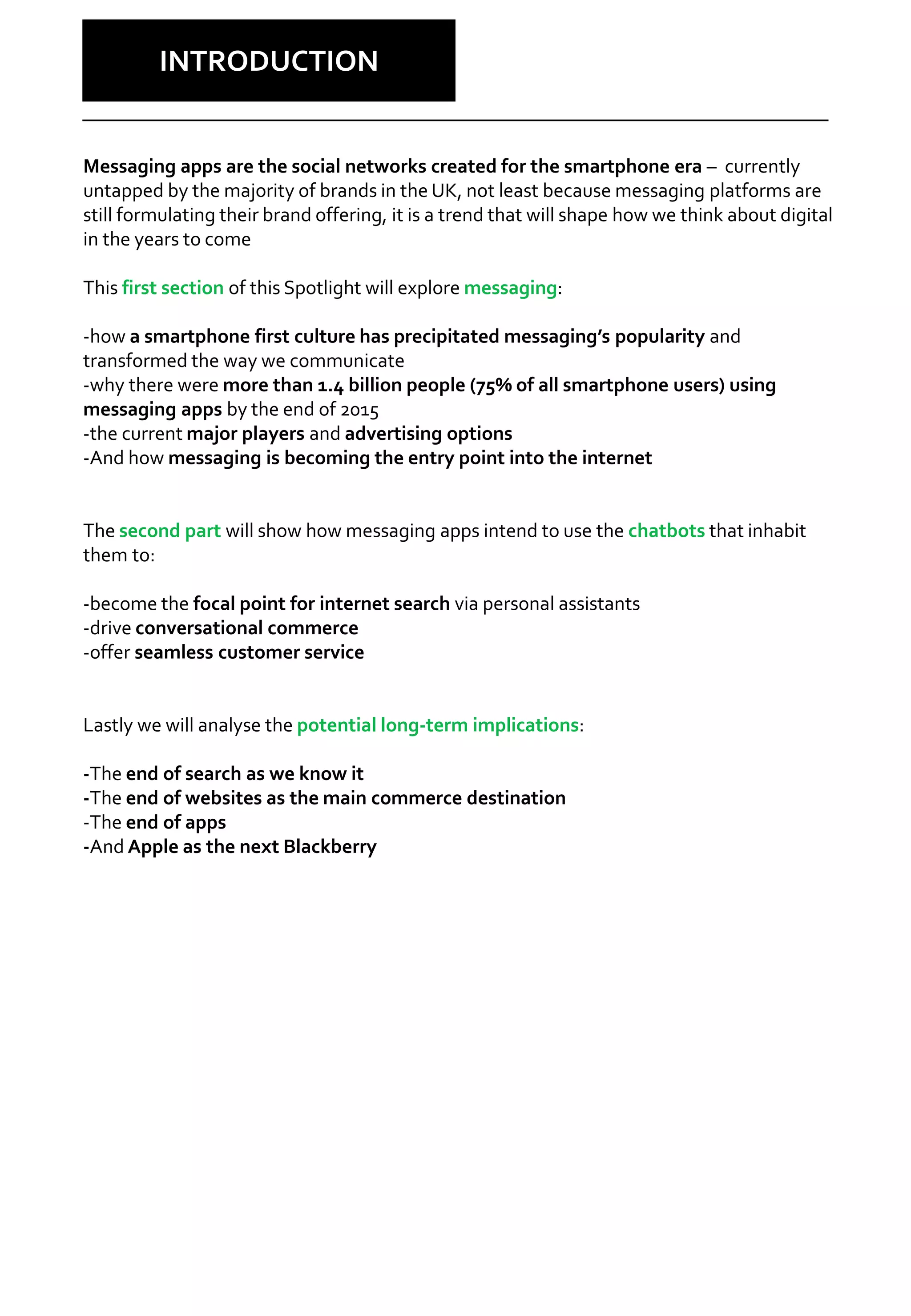 Why Care?
INTRODUCTION
Messaging apps are the social networks created for the smartphone era – currently
untapped by the majority of brands in the UK, not least because messaging platforms are
still formulating their brand offering, it is a trend that will shape how we think about digital
in the years to come
This first section of this Spotlight will explore messaging:
-how a smartphone first culture has precipitated messaging’s popularity and
transformed the way we communicate
-why there were more than 1.4 billion people (75% of all smartphone users) using
messaging apps by the end of 2015
-the current major players and advertising options
-And how messaging is becoming the entry point into the internet
The second part will show how messaging apps intend to use the chatbots that inhabit
them to:
-become the focal point for internet search via personal assistants
-drive conversational commerce
-offer seamless customer service
Lastly we will analyse the potential long-term implications:
-The end of search as we know it
-The end of websites as the main commerce destination
-The end of apps
-And Apple as the next Blackberry
 