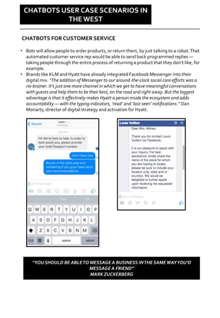 Social is changing
CHATBOTS USER CASE SCENARIOS IN
THE WEST
• Bots will allow people to order products, or return them, by just talking to a robot.That
automated customer service rep would be able to send back programmed replies —
taking people through the entire process of returning a product that they don’t like, for
example.
• Brands like KLM and Hyatt have already integrated Facebook Messenger into their
digital mix. “The addition of Messenger to our around-the-clock social care efforts was a
no-brainer. It’s just one more channel in which we get to have meaningful conversations
with guests and help them to be their best, on the road and right away. But the biggest
advantage is that it effectively makes Hyatt a person inside the ecosystem and adds
accountability — with the typing indicators, ‘read’ and ‘last seen’ notifications.” Dan
Moriarty, director of digital strategy and activation for Hyatt.
CHATBOTS FOR CUSTOMER SERVICE
“YOU SHOULD BE ABLETO MESSAGE A BUSINESS INTHE SAMEWAYYOU’D
MESSAGE A FRIEND”
MARK ZUCKERBERG
 