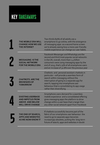 KEY TAKEAWAYS
THE MOBILE ERA WILL
CHANGE HOW WE USE
THE INTERNET
Two-thirds (65%) of all adults use a
smartphone to go online; with the emergence
of messaging apps as a second home screen
we’re already seeing how a more user-friendly
mobile experience can change our user habits
MESSAGING ISTHE
SOCIAL NETWORK
FOR THE MOBILE ERA
Facebook Messenger andWhatsApp are the
second and third most popular social networks
in the UK; overall, more than 1.4 billion
consumers were using messaging apps by the
end of 2015; that’s 75% of all smartphone users
and an increase of 31.6% over the previous year
CHATBOTS ARETHE
BROWSERS OF
TOMORROW
Chatbots- and personal assistant chatbots in
particular – will provide a seamless form of
search within messaging without the
interruption of going to a separate app for
search; tapping into smartphone user
behaviour that is consolidating its app usage
rather then diversifying
EXISTING USERBASE
AND IMPETUS FROM
ABOVE AND BELOW
WILL DRIVE CHANGE
Smartphone users demand for a seamless
mobile experience and a consolidated offering
gives messaging apps the platform to drive
change within a user base that is larger than
any other social network apart from Facebook
THE END OF SEARCH,
APPS AND WEBSITES
ASWE NOW KNOW IT
If chatbots successfully become part of the
fabric of our smartphone user behaviour the
need to go to separate apps becomes
increasingly obsolete, putting the long-term
future of search, apps and websites in doubt
 