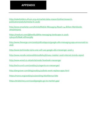APPENDIX
http://stakeholders.ofcom.org.uk/market-data-research/other/research-
publications/adults/media-lit-2016/
http://www.emarketer.com/Article/Mobile-Messaging-Reach-14-Billion-Worldwide-
2015/1013215
https://medium.com/@ben8128/the-messaging-landscape-in-2016-
13b25cdf2f6e#.x6fmeo38q
http://www.theverge.com/2016/5/18/11699122/google-allo-messaging-app-announced-io-
2016
http://www.techinsider.io/no-one-will-use-google-allo-messenger-2016-5
http://www.recode.net/2016/6/1/11826256/mary-meeker-2016-internet-trends-report
http://www.wired.co.uk/article/inside-facebook-messenger
http://techcrunch.com/2016/04/12/agents-on-messenger/
http://dangrover.com/blog/2016/04/20/bots-wont-replace-apps.html
https://marco.org/2016/05/21/avoiding-blackberrys-fate
https://stratechery.com/2016/googles-go-to-market-gap/
 