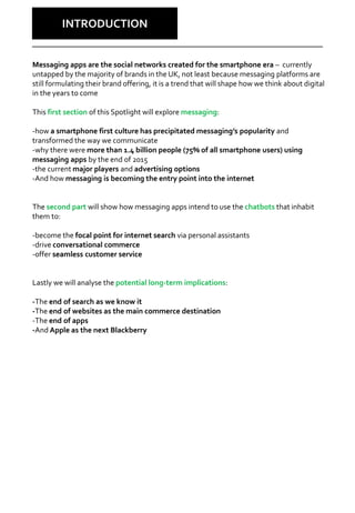 Why Care?
INTRODUCTION
Messaging apps are the social networks created for the smartphone era – currently
untapped by the majority of brands in the UK, not least because messaging platforms are
still formulating their brand offering, it is a trend that will shape how we think about digital
in the years to come
This first section of this Spotlight will explore messaging:
-how a smartphone first culture has precipitated messaging’s popularity and
transformed the way we communicate
-why there were more than 1.4 billion people (75% of all smartphone users) using
messaging apps by the end of 2015
-the current major players and advertising options
-And how messaging is becoming the entry point into the internet
The second part will show how messaging apps intend to use the chatbots that inhabit
them to:
-become the focal point for internet search via personal assistants
-drive conversational commerce
-offer seamless customer service
Lastly we will analyse the potential long-term implications:
-The end of search as we know it
-The end of websites as the main commerce destination
-The end of apps
-And Apple as the next Blackberry
 