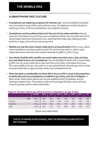 • Smartphones are replacing computers for internet use: Two-thirds (65%) of all adults
use a smartphone to go online; up by 4% since 2014. Smartphones are the only device
used to go online, at home and elsewhere, by a majority of adults.
• Smartphones are the preferred device for five out of nine online activities Internet
users are more likely to say that they use a smartphone (rather than any other device) for
social media, listening to streamed music, watching short video clips, looking at news
websites or apps, and surfing or browsing online
• Mobiles are now the most-missed media device among all adults While in 2014, adults
were most likely to say they would miss theirTV set the most (37% vs. 30% in 2015),
mobile phones are now the most missed media device (38% vs. 32% in 2014)
• Two-thirds of adults with a profile use social media more than once a day, and they
are most likely to do so on a smartphone Two-thirds (65%) of adults with a social media
profile visit any social media site or app more than once a day, unchanged since 2014.
This rises to 85% of 16-24s. Just under six in ten (57%) of those who ever go online to look
at social media sites or apps say they mostly use a smartphone to do
• There has been a considerable rise (from 6% in 2014 to 16% in 2015) in the proportion
of adults who only use smartphones or tablets to go online, and not a PC/laptop. In
other words, these newer devices are not just supplementing PCs/laptops, but are
starting to replace them.This pattern is seen across all ages of adults, across all socio-
economic groups and for males and females
Why Care?
THE MOBILE ERA
Ofcom 2016 media habits
A SMARTPHONE FIRST CULTURE
“THE PC IS FADING IN RELEVANCE, ANDTHE BROWSER ALONG WITH IT”
BenThompson
 