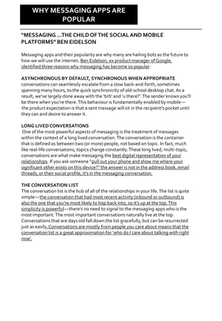 Why Care?
Messaging apps and their popularity are why many are hailing bots as the future to
how we will use the internet. Ben Eidelson, ex product manager of Google,
identified three reasons why messaging has become so popular:
ASYNCHRONOUS BY DEFAULT, SYNCHRONOUS WHEN APPROPRIATE
conversations can seamlessly escalate from a slow back-and-forth, sometimes
spanning many hours, to the quick synchronicity of old-school desktop chat.As a
result, we’ve largely done away with the ‘brb’ and ‘u there?’.The sender knows you’ll
be there when you’re there.This behaviour is fundamentally enabled by mobile—
the product expectation is that a sent message will sit in the recipient’s pocket until
they can and desire to answer it.
LONG LIVED CONVERSATIONS
One of the most powerful aspects of messaging is the treatment of messages
within the context of a long lived conversation.The conversation is the container
that is defined as between two (or more) people, not based on topic. In fact, much
like real-life conversations, topics change constantly.These long lived, multi-topic,
conversations are what make messaging the best digital representation of your
relationships. If you ask someone “pull out your phone and show me where your
significant other exists on this device?” the answer is not in the address book, email
threads, or their social profile, it’s in the messaging conversation.
THE CONVERSATION LIST
The conversation list is the hub of all of the relationships in your life.The list is quite
simple—the conversation that had most recent activity (inbound or outbound) is
also the one that you’re most likely to hop back into, so it’s up at the top.This
simplicity is powerful—there’s no need to signal to the messaging apps who is the
most important.The most important conversations naturally live at the top.
Conversations that are days old fall down the list gracefully, but can be resurrected
just as easily. Conversations are mostly from people you care about means that the
conversation list is a great approximation for ‘who do I care about talking with right
now’.
WHY MESSAGING APPS ARE
POPULAR
“MESSAGING …THECHILDOFTHE SOCIALAND MOBILE
PLATFORMS” BEN EIDELSON
 