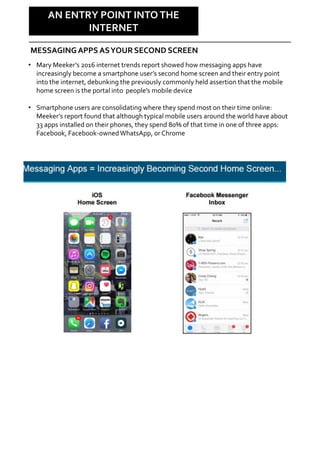 Why Care?
AN ENTRY POINT INTO THE
INTERNET
MESSAGINGAPPS ASYOUR SECOND SCREEN
• Mary Meeker’s 2016 internet trends report showed how messaging apps have
increasingly become a smartphone user’s second home screen and their entry point
into the internet, debunking the previously commonly held assertion that the mobile
home screen is the portal into people’s mobile device
• Smartphone users are consolidating where they spend most on their time online:
Meeker’s report found that although typical mobile users around the world have about
33 apps installed on their phones, they spend 80% of that time in one of three apps:
Facebook, Facebook-ownedWhatsApp, or Chrome
 