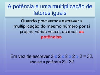 A potência é uma multiplicação de 
fatores iguais 
Quando precisamos escrever a 
multiplicação do mesmo número por si 
próprio várias vezes, usamos as 
potências. 
Em vez de escrever 2 x 2 x 2 x 2 x 2 = 32, 
usa-se a potência 25 = 32 
 