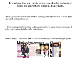 In what way does your media product use, develop or challenge forms and conventions of real media products. - My magazine uses similar contents to a real magazine as I have tried to make it in a way which looks professional.  -I think my magazine looks like a real magazine as I have made it quite simple and it looks quite original, but also looks professional.  - In this project I have made a Front cover, contents page and a double page spread.  