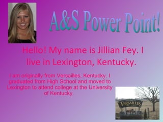 Hello! My name is Jillian Fey. I
       live in Lexington, Kentucky.
 I am originally from Versailles, Kentucky. I
 graduated from High School and moved to
Lexington to attend college at the University
                 of Kentucky.
 