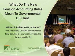 What Do The New
Pension Accounting Rules
 Mean To Governmental
        DB Plans

  William G. Karbon, COPA, MSPA, CPC
 Vice President, Director of Compliance
 CBIZ Benefits & Insurance Services, Inc.
            Lawrenceville, NJ
 