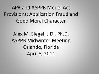APA and ASPPB Model Act
Provisions: Application Fraud and
Good Moral Character
Alex M. Siegel, J.D., Ph.D.
ASPPB Midwinter Meeting
Orlando, Florida
April 8, 2011
 