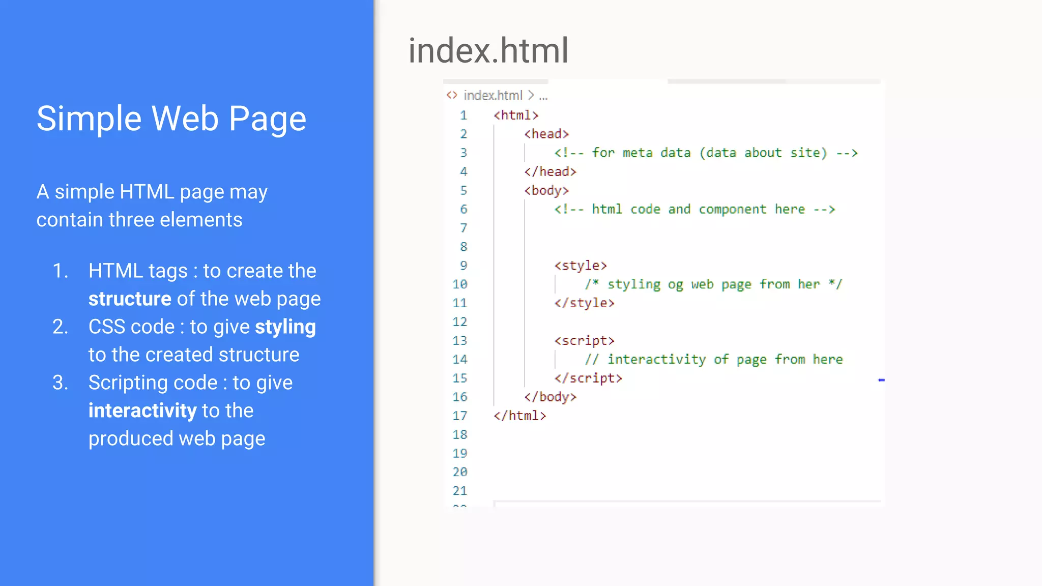 Simple Web Page
A simple HTML page may
contain three elements
1. HTML tags : to create the
structure of the web page
2. CSS code : to give styling
to the created structure
3. Scripting code : to give
interactivity to the
produced web page
index.html
 