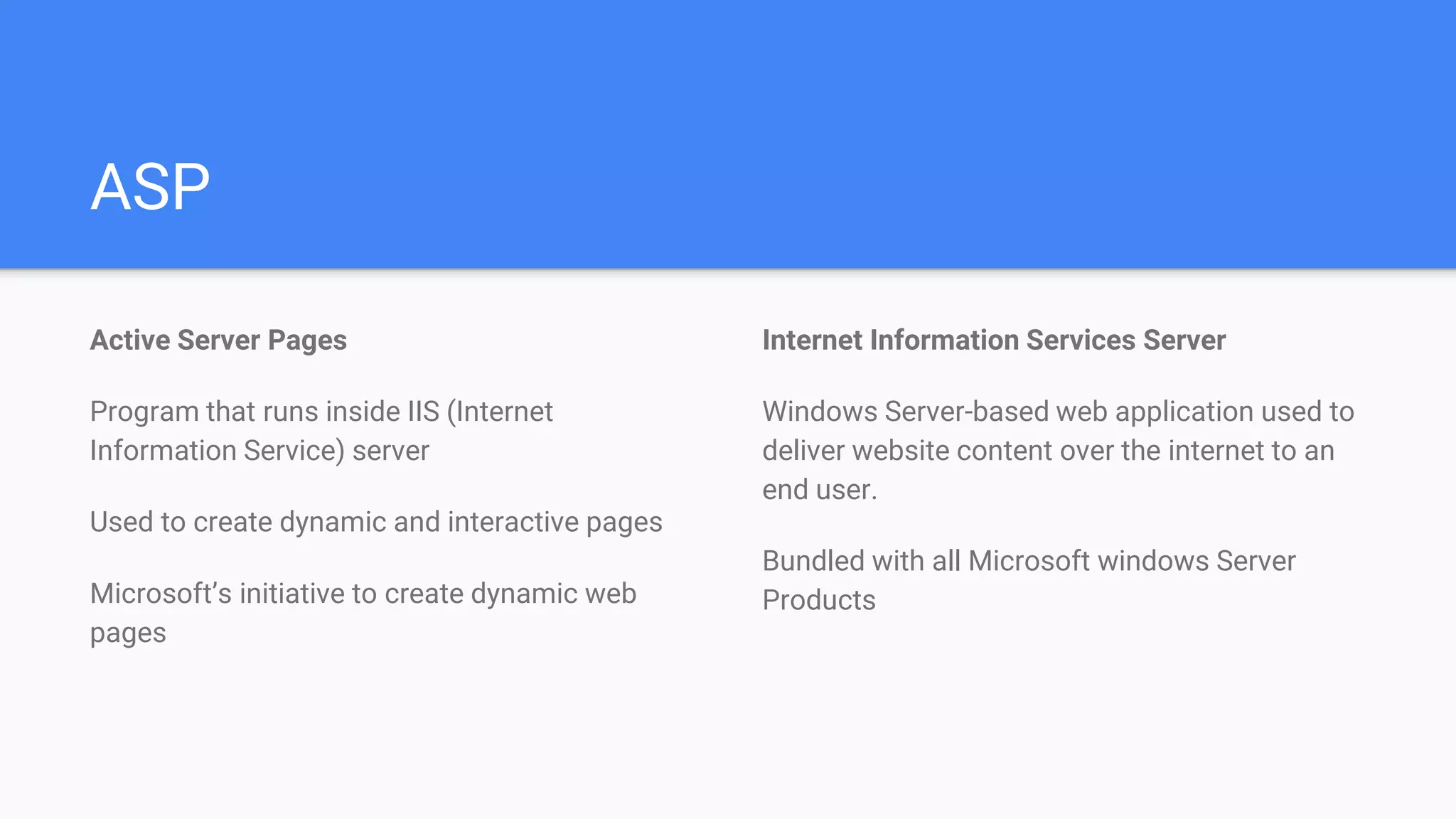 ASP
Active Server Pages
Program that runs inside IIS (Internet
Information Service) server
Used to create dynamic and interactive pages
Microsoft’s initiative to create dynamic web
pages
Internet Information Services Server
Windows Server-based web application used to
deliver website content over the internet to an
end user.
Bundled with all Microsoft windows Server
Products
 