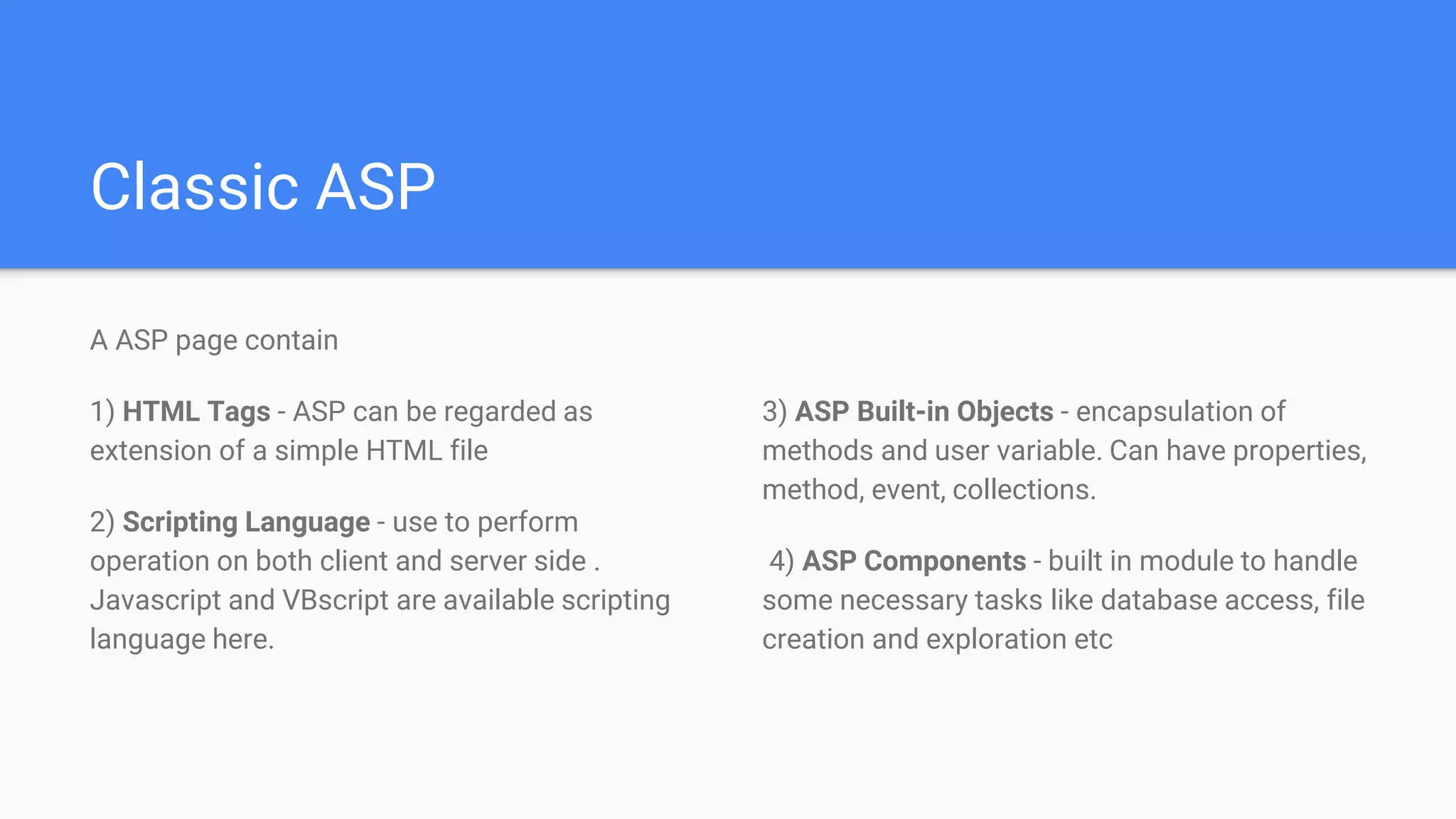 Classic ASP
A ASP page contain
1) HTML Tags - ASP can be regarded as
extension of a simple HTML file
2) Scripting Language - use to perform
operation on both client and server side .
Javascript and VBscript are available scripting
language here.
3) ASP Built-in Objects - encapsulation of
methods and user variable. Can have properties,
method, event, collections.
4) ASP Components - built in module to handle
some necessary tasks like database access, file
creation and exploration etc
 