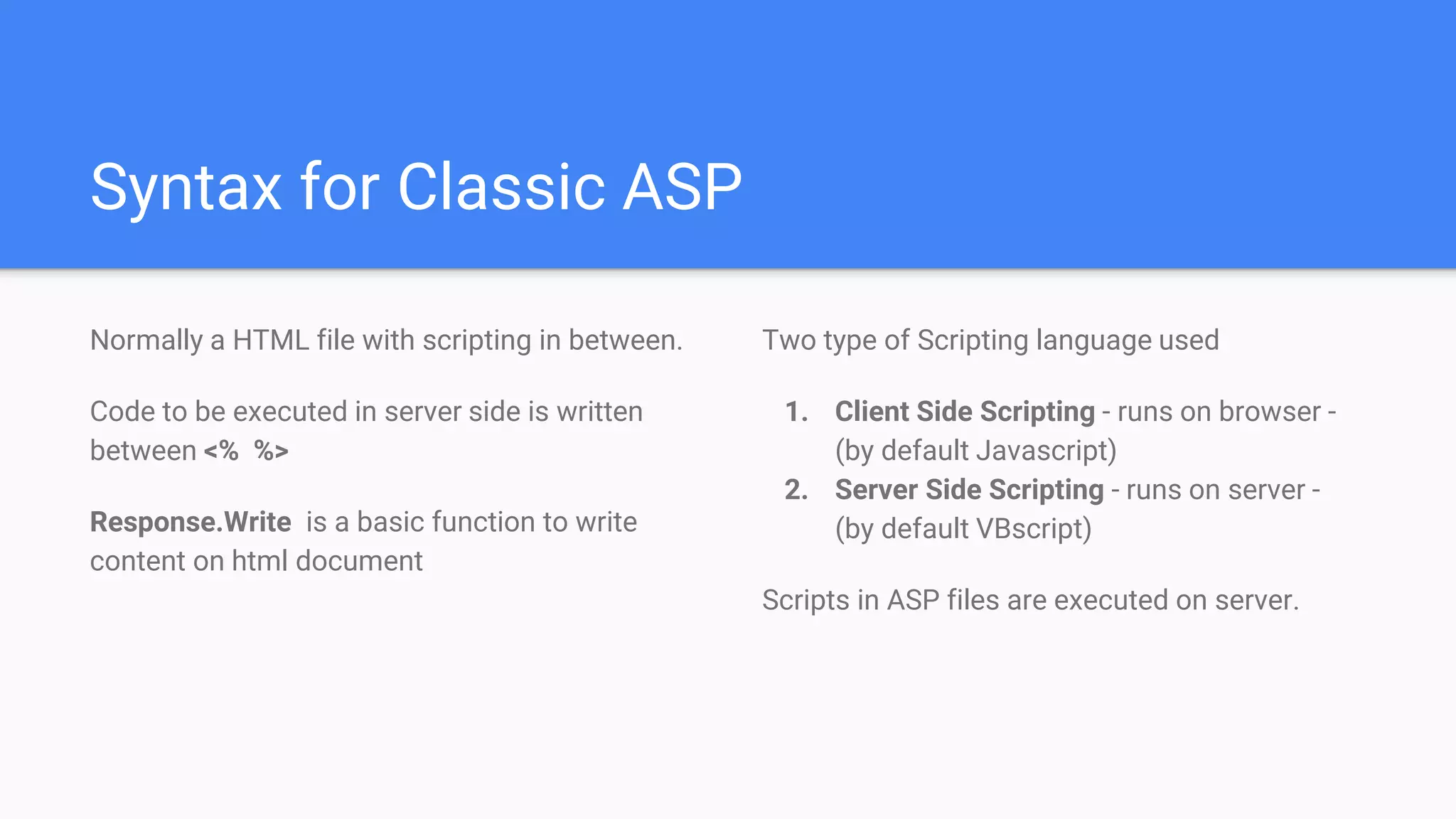 Syntax for Classic ASP
Normally a HTML file with scripting in between.
Code to be executed in server side is written
between <% %>
Response.Write is a basic function to write
content on html document
Two type of Scripting language used
1. Client Side Scripting - runs on browser -
(by default Javascript)
2. Server Side Scripting - runs on server -
(by default VBscript)
Scripts in ASP files are executed on server.
 